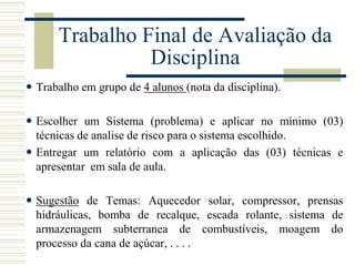 Trabalho Final de Avaliação da
Disciplina
 Trabalho em grupo de 4 alunos (nota da disciplina).
 Escolher um Sistema (problema) e aplicar no mínimo (03)
técnicas de analise de risco para o sistema escolhido.
 Entregar um relatório com a aplicação das (03) técnicas e
apresentar em sala de aula.
 Sugestão de Temas: Aquecedor solar, compressor, prensas
hidráulicas, bomba de recalque, escada rolante, sistema de
armazenagem subterranea de combustíveis, moagem do
processo da cana de açúcar, . . . .
 