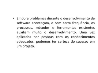 • Embora problemas durante o desenvolvimento de
software aconteçam, e com certa frequência, os
processos, métodos e ferramentas existentes
auxiliam muito o desenvolvimento. Uma vez
aplicados por pessoas com os conhecimentos
adequados, podemos ter certeza do sucesso em
um projeto.
 