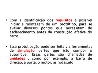 • Com a identificação dos requisitos é possível
iniciar a montagem de um protótipo, para se
avaliar diversos pontos que necessitam de
esclarecimento antes da construção efetiva do
carro.
• Essa prototipação pode ser feita via ferramentas
de simulação partes que irão compor o
automóvel. Essas partes são chamadas de
unidades , como por exemplo, a barra de
direção, a porta, o motor, as rodas,etc
 