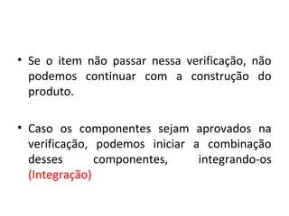 • Se o item não passar nessa verificação, não
podemos continuar com a construção do
produto.
• Caso os componentes sejam aprovados na
verificação, podemos iniciar a combinação
desses componentes, integrando-os
(Integração)
 