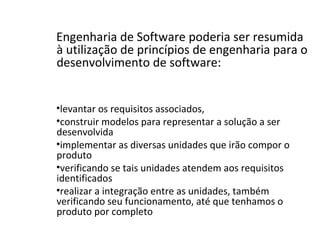 Engenharia de Software poderia ser resumida
à utilização de princípios de engenharia para o
desenvolvimento de software:
•levantar os requisitos associados,
•construir modelos para representar a solução a ser
desenvolvida
•implementar as diversas unidades que irão compor o
produto
•verificando se tais unidades atendem aos requisitos
identificados
•realizar a integração entre as unidades, também
verificando seu funcionamento, até que tenhamos o
produto por completo
 