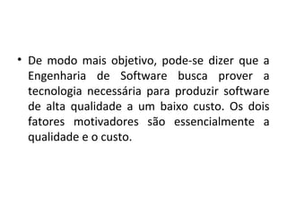 • De modo mais objetivo, pode-se dizer que a
Engenharia de Software busca prover a
tecnologia necessária para produzir software
de alta qualidade a um baixo custo. Os dois
fatores motivadores são essencialmente a
qualidade e o custo.
 