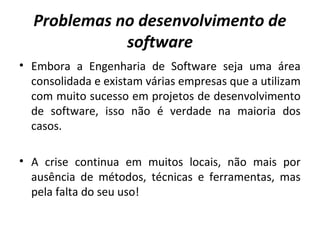 Problemas no desenvolvimento de
software
• Embora a Engenharia de Software seja uma área
consolidada e existam várias empresas que a utilizam
com muito sucesso em projetos de desenvolvimento
de software, isso não é verdade na maioria dos
casos.
• A crise continua em muitos locais, não mais por
ausência de métodos, técnicas e ferramentas, mas
pela falta do seu uso!
 
