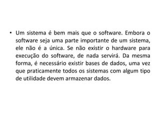 • Um sistema é bem mais que o software. Embora o
software seja uma parte importante de um sistema,
ele não é a única. Se não existir o hardware para
execução do software, de nada servirá. Da mesma
forma, é necessário existir bases de dados, uma vez
que praticamente todos os sistemas com algum tipo
de utilidade devem armazenar dados.
 