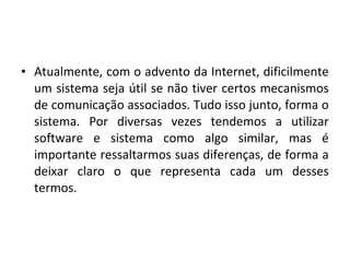 • Atualmente, com o advento da Internet, dificilmente
um sistema seja útil se não tiver certos mecanismos
de comunicação associados. Tudo isso junto, forma o
sistema. Por diversas vezes tendemos a utilizar
software e sistema como algo similar, mas é
importante ressaltarmos suas diferenças, de forma a
deixar claro o que representa cada um desses
termos.
 