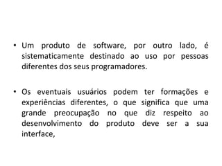 • Um produto de software, por outro lado, é
sistematicamente destinado ao uso por pessoas
diferentes dos seus programadores.
• Os eventuais usuários podem ter formações e
experiências diferentes, o que significa que uma
grande preocupação no que diz respeito ao
desenvolvimento do produto deve ser a sua
interface,
 