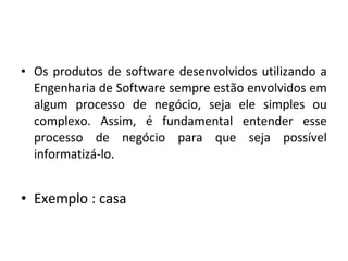 • Os produtos de software desenvolvidos utilizando a
Engenharia de Software sempre estão envolvidos em
algum processo de negócio, seja ele simples ou
complexo. Assim, é fundamental entender esse
processo de negócio para que seja possível
informatizá-lo.
• Exemplo : casa
 