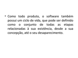 • Como todo produto, o software também
possui um ciclo de vida, que pode ser definido
como o conjunto de todas as etapas
relacionadas à sua existência, desde a sua
concepção, até o seu desaparecimento.
 