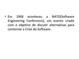 • Em 1968 aconteceu a NATO(Software
Engineering Conference), um evento criado
com o objetivo de discutir alternativas para
contornar a Crise do Software.
 