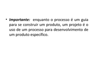 • Importante: enquanto o processo é um guia
para se construir um produto, um projeto é o
uso de um processo para desenvolvimento de
um produto específico.
 