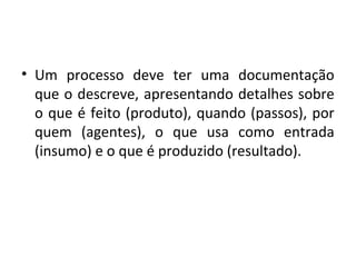 • Um processo deve ter uma documentação
que o descreve, apresentando detalhes sobre
o que é feito (produto), quando (passos), por
quem (agentes), o que usa como entrada
(insumo) e o que é produzido (resultado).
 