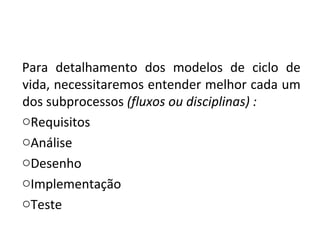 Para detalhamento dos modelos de ciclo de
vida, necessitaremos entender melhor cada um
dos subprocessos (fluxos ou disciplinas) :
oRequisitos
oAnálise
oDesenho
oImplementação
oTeste
 