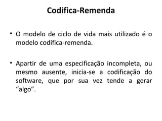 Codifica-Remenda
• O modelo de ciclo de vida mais utilizado é o
modelo codifica-remenda.
• Apartir de uma especificação incompleta, ou
mesmo ausente, inicia-se a codificação do
software, que por sua vez tende a gerar
“algo”.
 