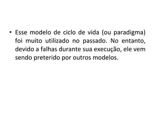 • Esse modelo de ciclo de vida (ou paradigma)
foi muito utilizado no passado. No entanto,
devido a falhas durante sua execução, ele vem
sendo preterido por outros modelos.
 