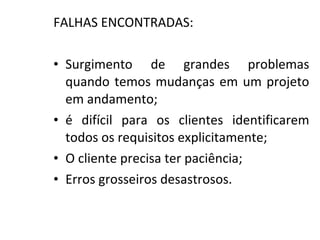 FALHAS ENCONTRADAS:
• Surgimento de grandes problemas
quando temos mudanças em um projeto
em andamento;
• é difícil para os clientes identificarem
todos os requisitos explicitamente;
• O cliente precisa ter paciência;
• Erros grosseiros desastrosos.
 