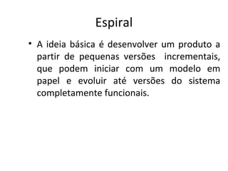 Espiral
• A ideia básica é desenvolver um produto a
partir de pequenas versões incrementais,
que podem iniciar com um modelo em
papel e evoluir até versões do sistema
completamente funcionais.
 