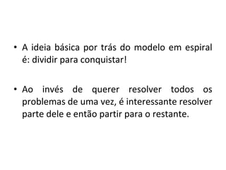 • A ideia básica por trás do modelo em espiral
é: dividir para conquistar!
• Ao invés de querer resolver todos os
problemas de uma vez, é interessante resolver
parte dele e então partir para o restante.
 