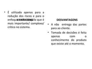VANTAGENS DESVANTAGENS
• É utilizada apenas para a
redução dos riscos e para o
enfoque maior naquilo que é
mais importante/ complexo/
crítico no sistema.
• A não entrega das partes
para ao cliente.
• Tomada de decisões é feita
apenas com o
conhecimento do produto
que existe até o momento.
 