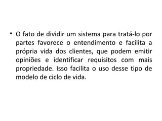 • O fato de dividir um sistema para tratá-lo por
partes favorece o entendimento e facilita a
própria vida dos clientes, que podem emitir
opiniões e identificar requisitos com mais
propriedade. Isso facilita o uso desse tipo de
modelo de ciclo de vida.
 
