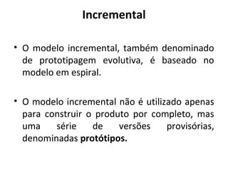 Incremental
• O modelo incremental, também denominado
de prototipagem evolutiva, é baseado no
modelo em espiral.
• O modelo incremental não é utilizado apenas
para construir o produto por completo, mas
uma série de versões provisórias,
denominadas protótipos.
 