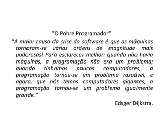 “O Pobre Programador”
“A maior causa da crise do software é que as máquinas
tornaram-se várias ordens de magnitude mais
poderosas! Para esclarecer melhor: quando não havia
máquinas, a programação não era um problema;
quando tínhamos poucos computadores, a
programação tornou-se um problema razoável, e
agora, que nós temos computadores gigantes, a
programação tornou-se um problema igualmente
grande.”
Edsger Dijkstra.
 