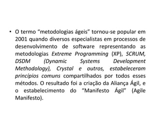 • O termo “metodologias ágeis” tornou-se popular em
2001 quando diversos especialistas em processos de
desenvolvimento de software representando as
metodologias Extreme Programming (XP), SCRUM,
DSDM (Dynamic Systems Development
Methodology), Crystal e outros, estabeleceram
princípios comuns compartilhados por todos esses
métodos. O resultado foi a criação da Aliança Ágil, e
o estabelecimento do “Manifesto Ágil” (Agile
Manifesto).
 