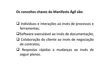 Os conceitos chaves do Manifesto Ágil são:
 Indivíduos e interações ao invés de processos e
ferramentas;
Software executável ao invés de documentação;
 Colaboração do cliente ao invés de negociação
de contratos;
 Respostas rápidas a mudanças ao invés de
seguir planos.
 