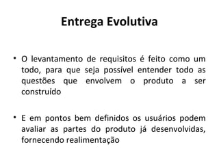Entrega Evolutiva
• O levantamento de requisitos é feito como um
todo, para que seja possível entender todo as
questões que envolvem o produto a ser
construído
• E em pontos bem definidos os usuários podem
avaliar as partes do produto já desenvolvidas,
fornecendo realimentação
 