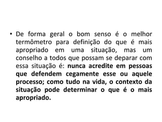 • De forma geral o bom senso é o melhor
termômetro para definição do que é mais
apropriado em uma situação, mas um
conselho a todos que possam se deparar com
essa situação é: nunca acredite em pessoas
que defendem cegamente esse ou aquele
processo; como tudo na vida, o contexto da
situação pode determinar o que é o mais
apropriado.
 