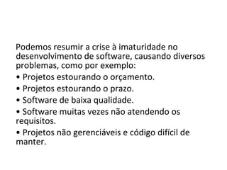 Podemos resumir a crise à imaturidade no
desenvolvimento de software, causando diversos
problemas, como por exemplo:
• Projetos estourando o orçamento.
• Projetos estourando o prazo.
• Software de baixa qualidade.
• Software muitas vezes não atendendo os
requisitos.
• Projetos não gerenciáveis e código difícil de
manter.
 