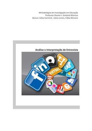  	
  	
  	
  	
  	
  	
  	
  	
  	
  	
  	
  	
  	
  	
  	
  	
  	
  	
  	
  	
  	
  	
  	
  	
  	
  	
  Metodologias	
  de	
  Investigação	
  em	
  Educação	
  	
  
	
  	
  	
   	
   	
   	
   	
  	
  	
  	
  	
  	
  Professor	
  Doutor	
  J.	
  António	
  Moreira	
  
	
  	
  	
  	
  	
  	
  	
  	
  	
  	
  	
  	
  	
  Alunas:	
  Cátia	
  Carminé,	
  	
  Cátia	
  Lemos,	
  Fábia	
  Moreira	
  
	
  
	
  
	
  
	
  
	
  
	
  
	
  
	
  
	
  
	
  
	
  	
  	
  	
  	
  	
  	
  	
  	
  	
  	
  	
  	
  	
  	
  	
  	
  	
  	
  	
  	
  	
  	
  	
  	
  	
  	
  	
  	
  	
  	
  	
  	
  	
  Análise	
  e	
  Interpretação	
  de	
  Entrevista	
  
	
  
	
  
	
   	
  
 