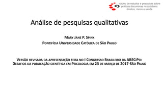 Análise	de	pesquisas	qualitativas
MARY JANE P.	SPINK
PONTIFÍCIA UNIVERSIDADE CATÓLICA DE SÃO PAULO
VERSÃO REVISADA DA APRESENTAÇÃO FEITA NO I CONGRESSO BRASILEIRO DA ABECIPSI:	
DESAFIOS DA PUBLICAÇÃO CIENTÍFICA EM PSICOLOGIA EM 23	DE MARÇO DE 2017-SÃO PAULO
 
