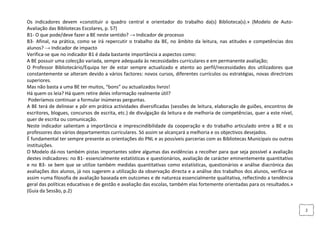 Os indicadores devem «constituir o quadro central e orientador do trabalho da(s) Biblioteca(s).» (Modelo de Auto-
Avaliação das Bibliotecas Escolares, p. 57)
B1- O que pode/deve fazer a BE neste sentido? → Indicador de processo
B3- Afinal, na prática, como se irá repercutir o trabalho da BE, no âmbito da leitura, nas atitudes e competências dos
alunos? → Indicador de impacto
Verifica-se que no indicador B1 é dada bastante importância a aspectos como:
A BE possuir uma colecção variada, sempre adequada às necessidades curriculares e em permanente avaliação;
O Professor Bibliotecário/Equipa ter de estar sempre actualizado e atento ao perfil/necessidades dos utilizadores que
constantemente se alteram devido a vários factores: novos cursos, diferentes currículos ou estratégias, novas directrizes
superiores.
Mas não basta a uma BE ter muitos, “bons” ou actualizados livros!
Há quem os leia? Há quem retire deles informação realmente útil?
 Poderíamos continuar a formular inúmeras perguntas.
A BE terá de delinear e pôr em prática actividades diversificadas (sessões de leitura, elaboração de guiões, encontros de
escritores, blogues, concursos de escrita, etc.) de divulgação da leitura e de melhoria de competências, quer a este nível,
quer de escrita ou comunicação.
Neste indicador salientam a importância e imprescindibilidade da cooperação e do trabalho articulado entre a BE e os
professores dos vários departamentos curriculares. Só assim se alcançará a melhoria e os objectivos desejados.
É fundamental ter sempre presente as orientações do PNL e as possíveis parcerias com as Bibliotecas Municipais ou outras
instituições.
O Modelo dá-nos também pistas importantes sobre algumas das evidências a recolher para que seja possível a avaliação
destes indicadores: no B1- essencialmente estatísticas e questionários, avaliação de carácter eminentemente quantitativo
e no B3- se bem que se utilize também medidas quantitativas como estatísticas, questionários e análise diacrónica das
avaliações dos alunos, já nos sugerem a utilização da observação directa e a análise dos trabalhos dos alunos, verifica-se
assim «uma filosofia de avaliação baseada em outcomes e de natureza essencialmente qualitativa, reflectindo a tendência
geral das políticas educativas e de gestão e avaliação das escolas, também elas fortemente orientadas para os resultados.»
(Guia da Sessão, p.2)


                                                                                                                              2
 