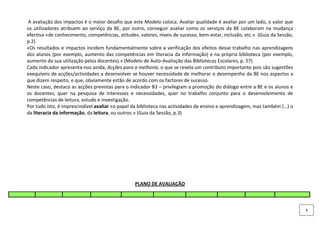 A avaliação dos impactos é o maior desafio que este Modelo coloca. Avaliar qualidade é avaliar por um lado, o valor que
os utilizadores atribuem ao serviço da BE, por outro, conseguir avaliar como os serviços da BE colaboram na mudança
efectiva «de conhecimento, competências, atitudes, valores, níveis de sucesso, bem-estar, inclusão, etc.» (Guia da Sessão,
p.2)
«Os resultados e impactos incidem fundamentalmente sobre a verificação dos efeitos desse trabalho nas aprendizagens
dos alunos (por exemplo, aumento das competências em literacia da informação) e na própria biblioteca (por exemplo,
aumento da sua utilização pelos docentes).» (Modelo de Auto-Avaliação das Bibliotecas Escolares, p. 57)
Cada indicador apresenta-nos ainda, Acções para a melhoria, o que se revela um contributo importante pois são sugestões
exequíveis de acções/actividades a desenvolver se houver necessidade de melhorar o desempenho da BE nos aspectos a
que dizem respeito, e que, obviamente estão de acordo com os factores de sucesso.
Neste caso, destaco as acções previstas para o indicador B3 – privilegiam a promoção do diálogo entre a BE e os alunos e
os docentes, quer na pesquisa de interesses e necessidades, quer no trabalho conjunto para o desenvolvimento de
competências de leitura, estudo e investigação.
Por tudo isto, é imprescindível avaliar «o papel da biblioteca nas actividades de ensino e aprendizagem, mas também (…) o
da literacia da informação, da leitura, ou outros.» (Guia da Sessão, p.3)




                                                 PLANO DE AVALIAÇÃO



                                                                                                                             3
 