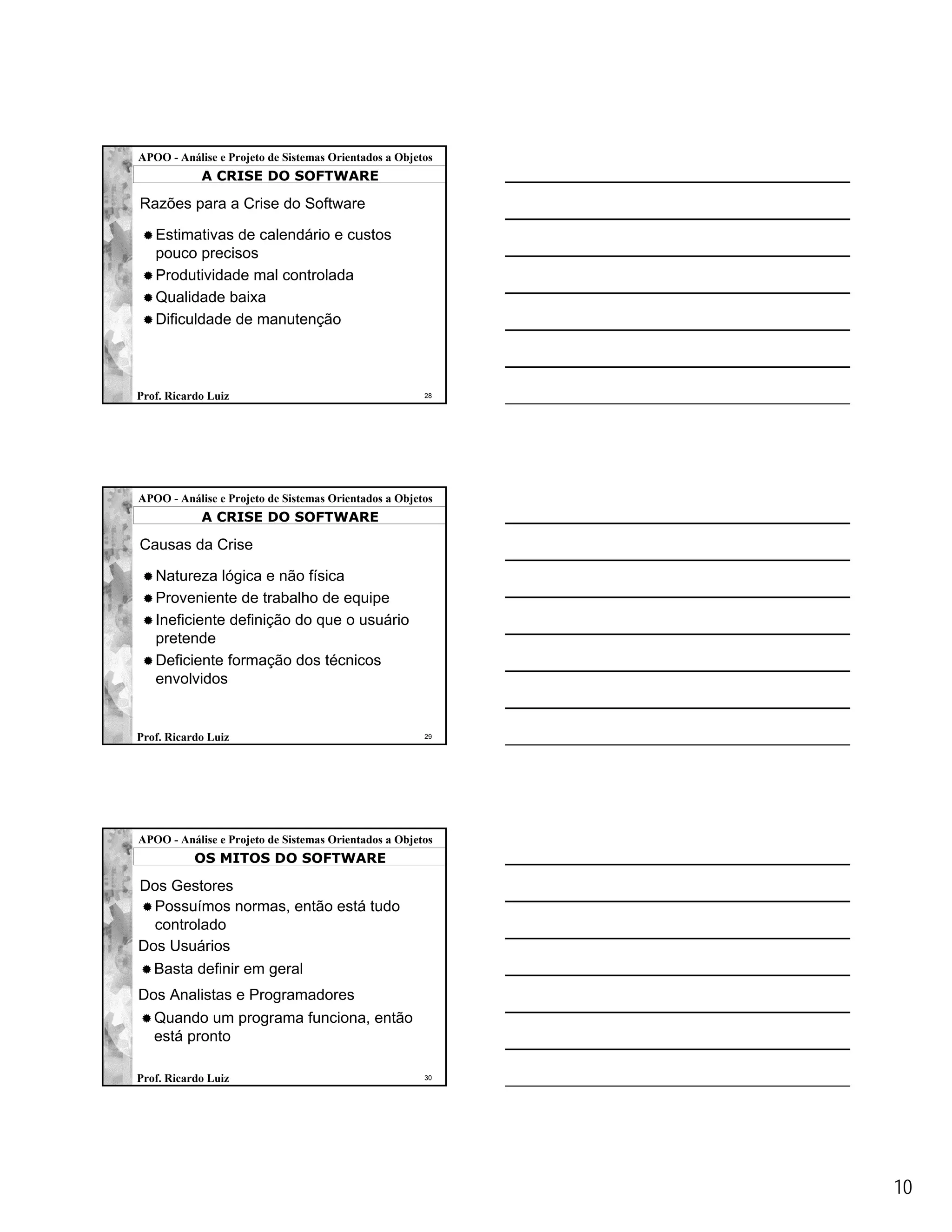 APOO - Análise e Projeto de Sistemas Orientados a Objetos
            A CRISE DO SOFTWARE

Razões para a Crise do Software

   Estimativas de calendário e custos
   pouco precisos
   Produtividade mal controlada
   Qualidade baixa
   Dificuldade de manutenção



Prof. Ricardo Luiz                                     28




APOO - Análise e Projeto de Sistemas Orientados a Objetos
            A CRISE DO SOFTWARE

Causas da Crise

   Natureza lógica e não física
   Proveniente de trabalho de equipe
   Ineficiente definição do que o usuário
   pretende
   Deficiente formação dos técnicos
   envolvidos


Prof. Ricardo Luiz                                     29




APOO - Análise e Projeto de Sistemas Orientados a Objetos
           OS MITOS DO SOFTWARE

Dos Gestores
  Possuímos normas, então está tudo
  controlado
Dos Usuários
  Basta definir em geral
Dos Analistas e Programadores
   Quando um programa funciona, então
   está pronto

Prof. Ricardo Luiz                                     30




                                                            10
 