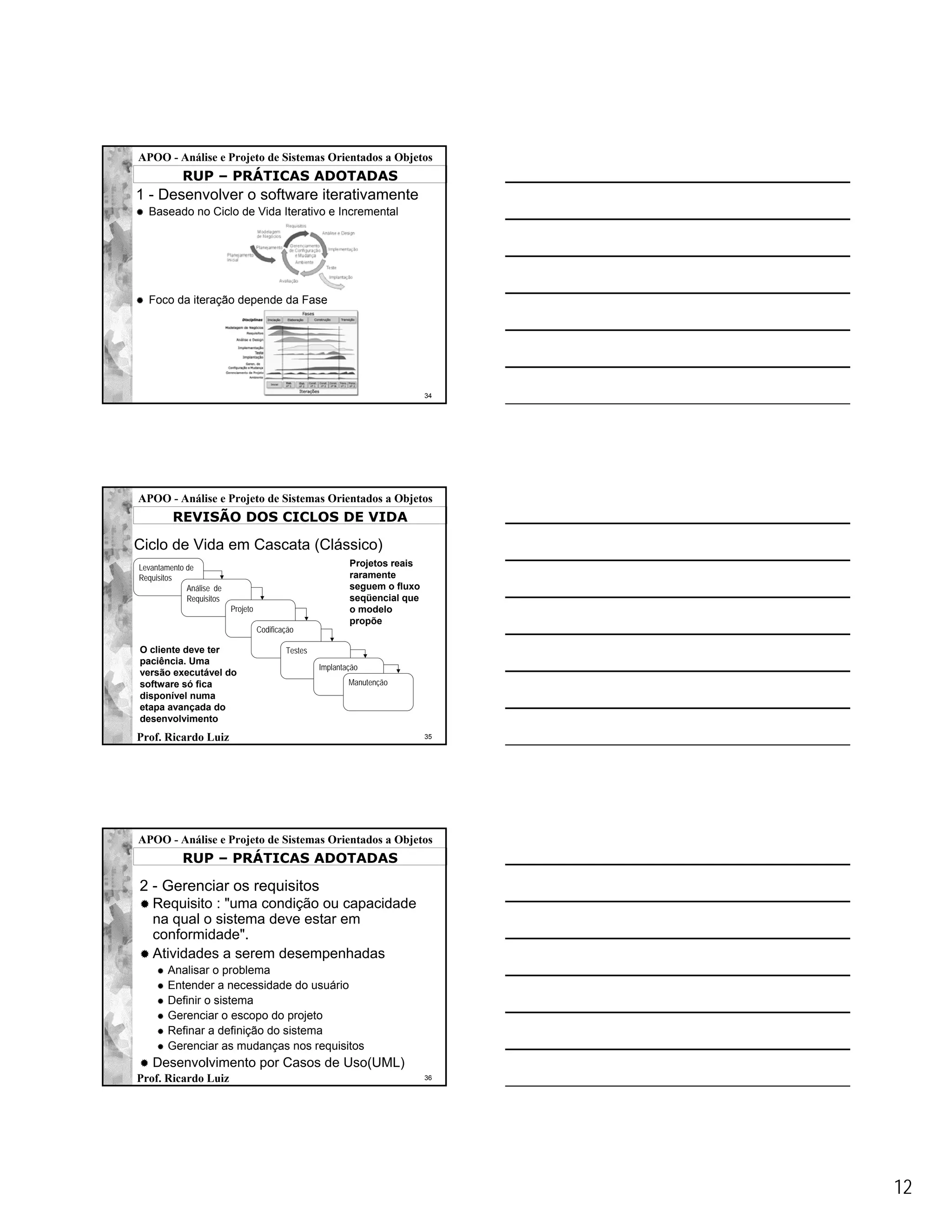 APOO - Análise e Projeto de Sistemas Orientados a Objetos
            RUP – PRÁTICAS ADOTADAS
1 - Desenvolver o software iterativamente
  Baseado no Ciclo de Vida Iterativo e Incremental




  Foco da iteração depende da Fase




                                                                              34




APOO - Análise e Projeto de Sistemas Orientados a Objetos
         REVISÃO DOS CICLOS DE VIDA

Ciclo de Vida em Cascata (Clássico)
Levantamento de                                              Projetos reais
Requisitos                                                   raramente
             Análise de                                      seguem o fluxo
             Requisitos                                      seqüencial que
                          Projeto                            o modelo
                                                             propõe
                                    Codificação

O cliente deve ter                          Testes
paciência. Uma
                                                     Implantação
versão executável do
software só fica                                             Manutenção
disponível numa
etapa avançada do
desenvolvimento
Prof. Ricardo Luiz                                                            35




APOO - Análise e Projeto de Sistemas Orientados a Objetos
            RUP – PRÁTICAS ADOTADAS

2 - Gerenciar os requisitos
   Requisito : "uma condição ou capacidade
   na qual o sistema deve estar em
   conformidade".
   Atividades a serem desempenhadas
        Analisar o problema
        Entender a necessidade do usuário
        Definir o sistema
        Gerenciar o escopo do projeto
        Refinar a definição do sistema
        Gerenciar as mudanças nos requisitos
   Desenvolvimento por Casos de Uso(UML)
Prof. Ricardo Luiz                                                            36




                                                                                   12
 