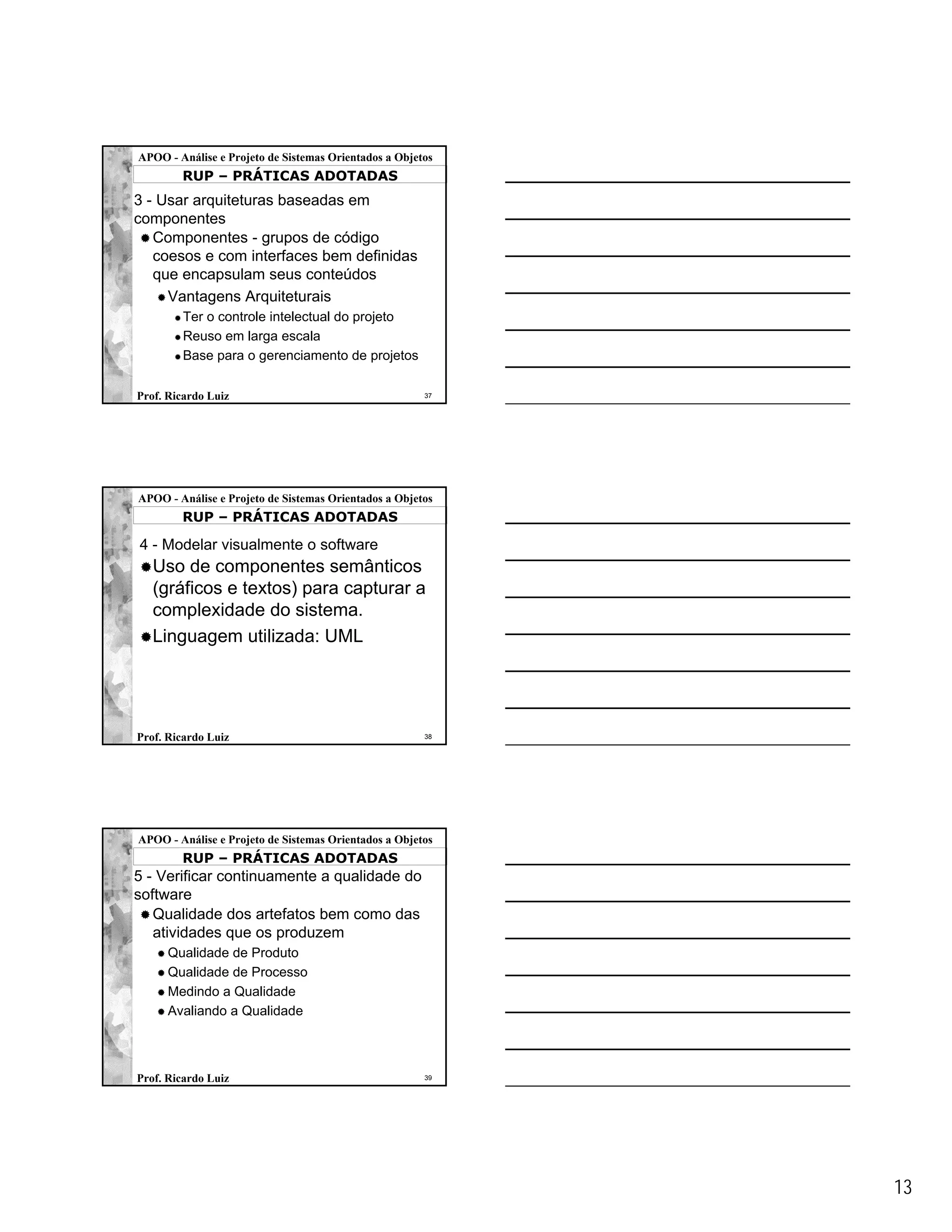 APOO - Análise e Projeto de Sistemas Orientados a Objetos
        RUP – PRÁTICAS ADOTADAS
3 - Usar arquiteturas baseadas em
componentes
   Componentes - grupos de código
   coesos e com interfaces bem definidas
   que encapsulam seus conteúdos
     Vantagens Arquiteturais
        Ter o controle intelectual do projeto
        Reuso em larga escala
        Base para o gerenciamento de projetos

Prof. Ricardo Luiz                                     37




APOO - Análise e Projeto de Sistemas Orientados a Objetos
        RUP – PRÁTICAS ADOTADAS

4 - Modelar visualmente o software
   Uso de componentes semânticos
   (gráficos e textos) para capturar a
   complexidade do sistema.
   Linguagem utilizada: UML




Prof. Ricardo Luiz                                     38




APOO - Análise e Projeto de Sistemas Orientados a Objetos
        RUP – PRÁTICAS ADOTADAS
5 - Verificar continuamente a qualidade do
software
   Qualidade dos artefatos bem como das
   atividades que os produzem
      Qualidade de Produto
      Qualidade de Processo
      Medindo a Qualidade
      Avaliando a Qualidade



Prof. Ricardo Luiz                                     39




                                                            13
 