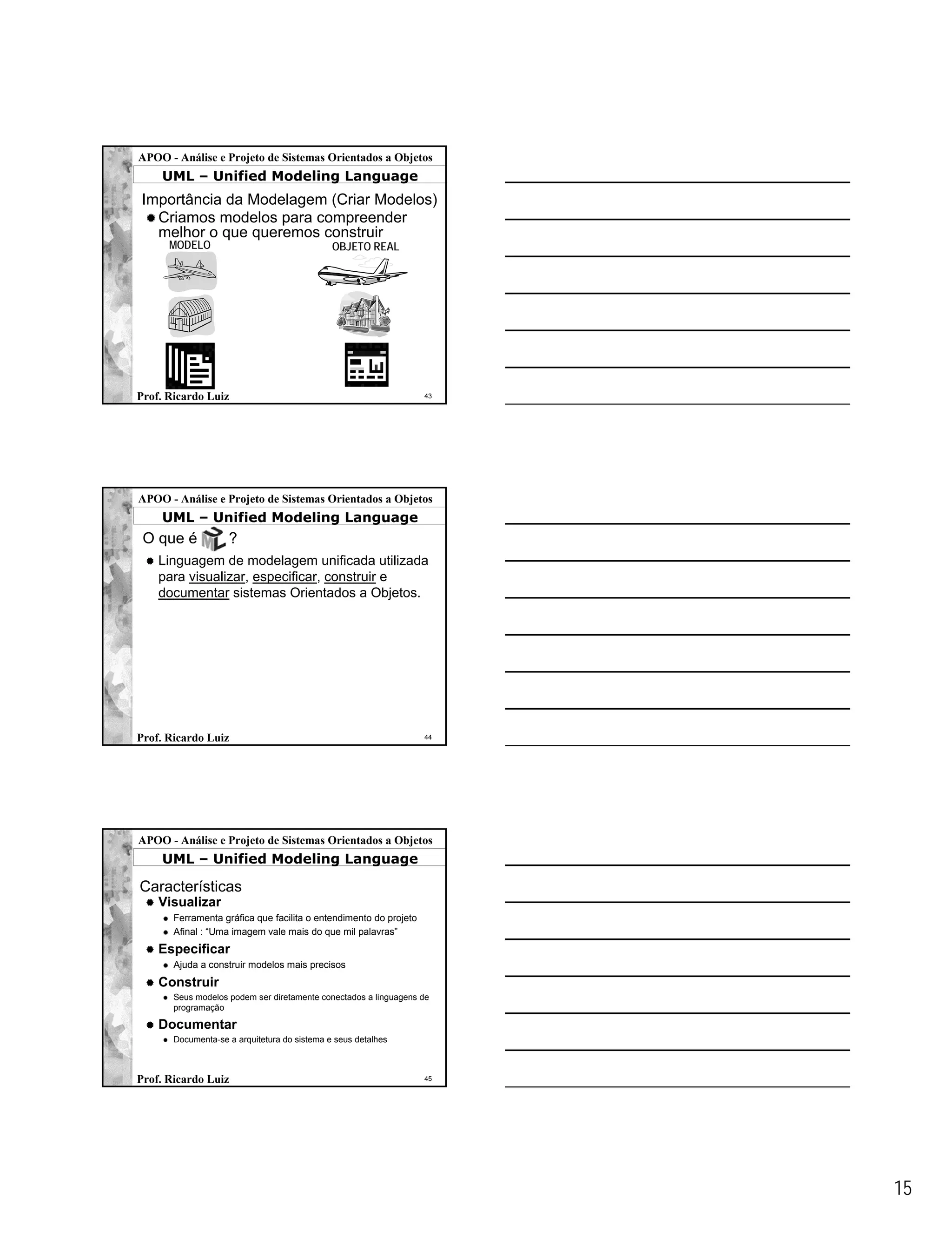 APOO - Análise e Projeto de Sistemas Orientados a Objetos
    UML – Unified Modeling Language
Importância da Modelagem (Criar Modelos)
  Criamos modelos para compreender
  melhor o que queremos construir
      MODELO                                  OBJETO REAL




Prof. Ricardo Luiz                                                 43




APOO - Análise e Projeto de Sistemas Orientados a Objetos
    UML – Unified Modeling Language
 O que é            ?
    Linguagem de modelagem unificada utilizada
    para visualizar, especificar, construir e
    documentar sistemas Orientados a Objetos.




Prof. Ricardo Luiz                                                 44




APOO - Análise e Projeto de Sistemas Orientados a Objetos
    UML – Unified Modeling Language

Características
    Visualizar
       Ferramenta gráfica que facilita o entendimento do projeto
       Afinal : “Uma imagem vale mais do que mil palavras”
    Especificar
       Ajuda a construir modelos mais precisos
    Construir
       Seus modelos podem ser diretamente conectados a linguagens de
       programação

    Documentar
       Documenta-se a arquitetura do sistema e seus detalhes



Prof. Ricardo Luiz                                                 45




                                                                        15
 