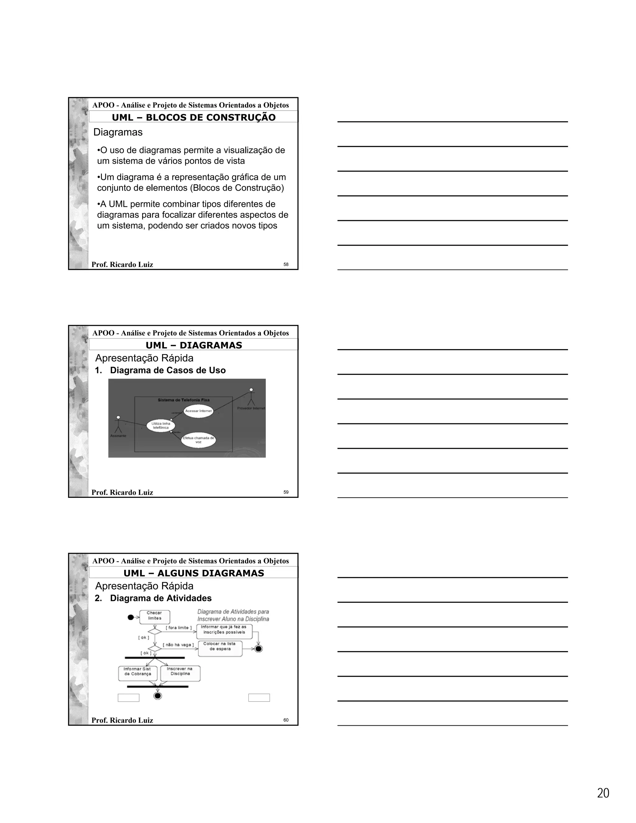 APOO - Análise e Projeto de Sistemas Orientados a Objetos
     UML – BLOCOS DE CONSTRUÇÃO
Diagramas
 •O uso de diagramas permite a visualização de
 um sistema de vários pontos de vista
 •Um diagrama é a representação gráfica de um
 conjunto de elementos (Blocos de Construção)
 •A UML permite combinar tipos diferentes de
 diagramas para focalizar diferentes aspectos de
 um sistema, podendo ser criados novos tipos



Prof. Ricardo Luiz                                     58




APOO - Análise e Projeto de Sistemas Orientados a Objetos
               UML – DIAGRAMAS
 Apresentação Rápida
1. Diagrama de Casos de Uso




Prof. Ricardo Luiz                                     59




APOO - Análise e Projeto de Sistemas Orientados a Objetos
         UML – ALGUNS DIAGRAMAS
 Apresentação Rápida
2. Diagrama de Atividades




Prof. Ricardo Luiz                                     60




                                                            20
 