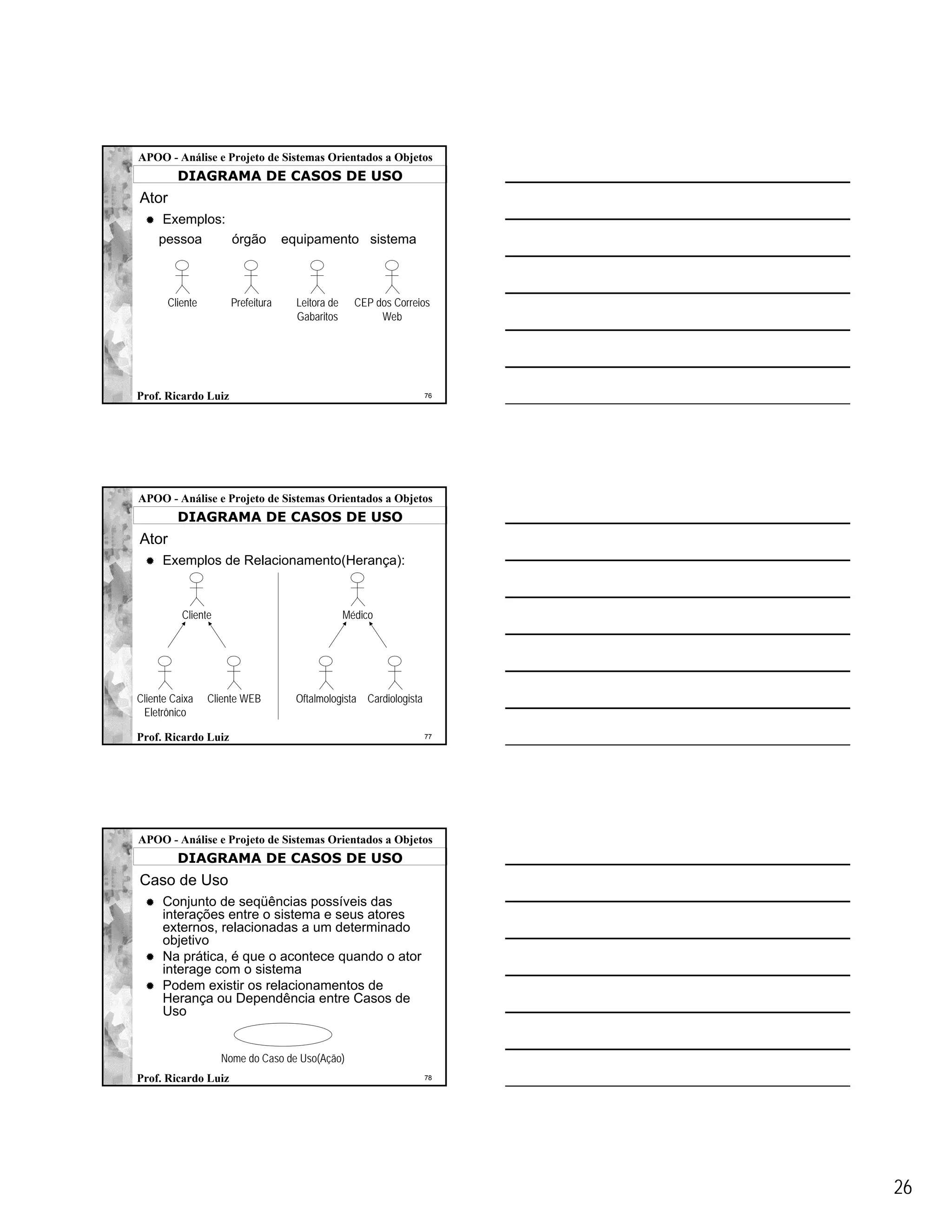 APOO - Análise e Projeto de Sistemas Orientados a Objetos
         DIAGRAMA DE CASOS DE USO
Ator
      Exemplos:
     pessoa     órgão              equipamento sistema



       Cliente        Prefeitura     Leitora de     CEP dos Correios
                                     Gabaritos           Web




Prof. Ricardo Luiz                                                  76




APOO - Análise e Projeto de Sistemas Orientados a Objetos
         DIAGRAMA DE CASOS DE USO
Ator
     Exemplos de Relacionamento(Herança):



          Cliente                                 Médico




Cliente Caixa    Cliente WEB         Oftalmologista Cardiologista
 Eletrônico

Prof. Ricardo Luiz                                                  77




APOO - Análise e Projeto de Sistemas Orientados a Objetos
         DIAGRAMA DE CASOS DE USO
Caso de Uso
     Conjunto de seqüências possíveis das
     interações entre o sistema e seus atores
     externos, relacionadas a um determinado
     objetivo
     Na prática, é que o acontece quando o ator
     interage com o sistema
     Podem existir os relacionamentos de
     Herança ou Dependência entre Casos de
     Uso


                    Nome do Caso de Uso(Ação)
Prof. Ricardo Luiz                                                  78




                                                                         26
 