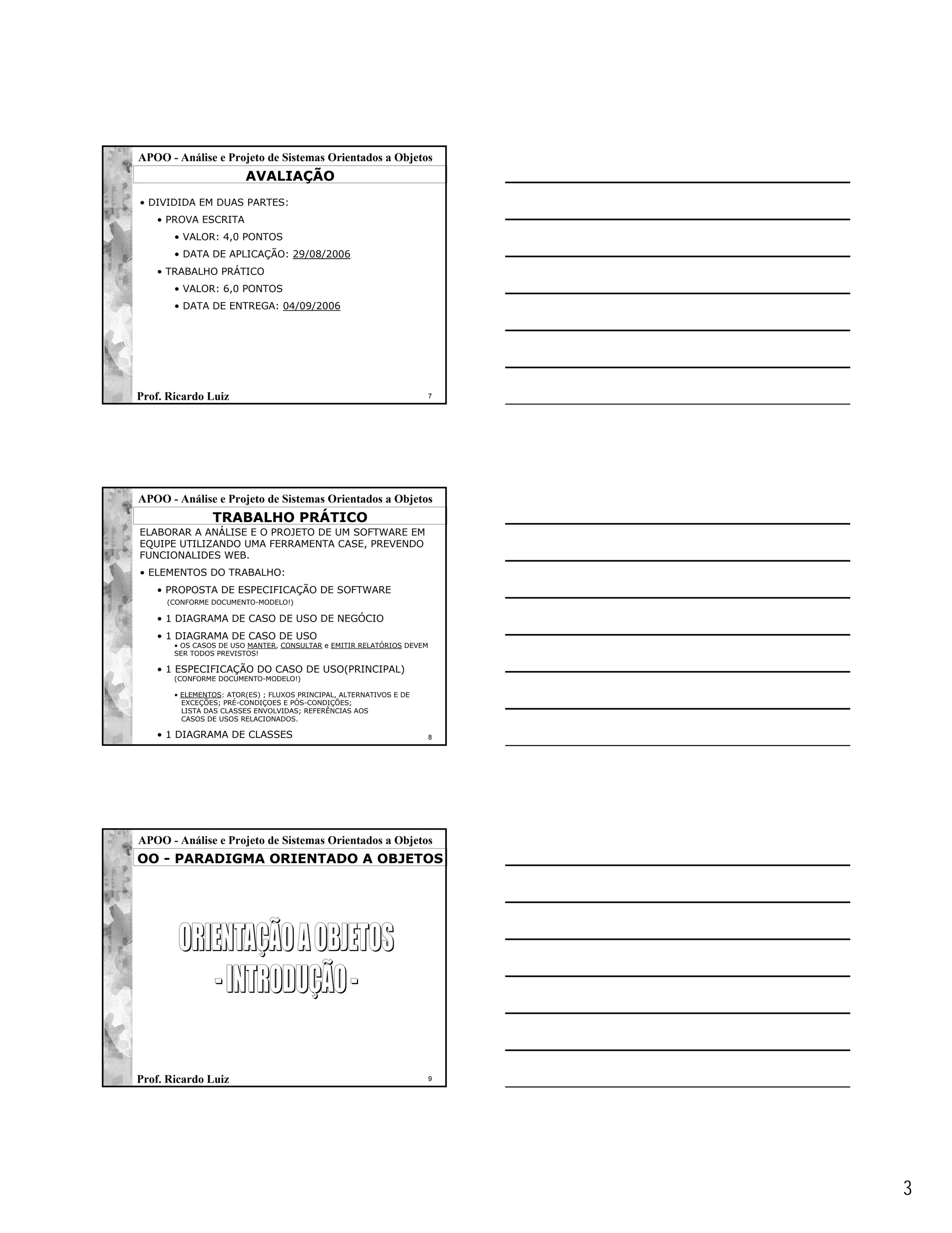 APOO - Análise e Projeto de Sistemas Orientados a Objetos
                        AVALIAÇÃO
• DIVIDIDA EM DUAS PARTES:
   • PROVA ESCRITA
       • VALOR: 4,0 PONTOS
       • DATA DE APLICAÇÃO: 29/08/2006
   • TRABALHO PRÁTICO
       • VALOR: 6,0 PONTOS
       • DATA DE ENTREGA: 04/09/2006




Prof. Ricardo Luiz                                                     7




APOO - Análise e Projeto de Sistemas Orientados a Objetos
                TRABALHO PRÁTICO
ELABORAR A ANÁLISE E O PROJETO DE UM SOFTWARE EM
EQUIPE UTILIZANDO UMA FERRAMENTA CASE, PREVENDO
FUNCIONALIDES WEB.
• ELEMENTOS DO TRABALHO:
   • PROPOSTA DE ESPECIFICAÇÃO DE SOFTWARE
     (CONFORME DOCUMENTO-MODELO!)

   • 1 DIAGRAMA DE CASO DE USO DE NEGÓCIO
   • 1 DIAGRAMA DE CASO DE USO
       • OS CASOS DE USO MANTER, CONSULTAR e EMITIR RELATÓRIOS DEVEM
       SER TODOS PREVISTOS!

   • 1 ESPECIFICAÇÃO DO CASO DE USO(PRINCIPAL)
       (CONFORME DOCUMENTO-MODELO!)

       • ELEMENTOS: ATOR(ES) ; FLUXOS PRINCIPAL, ALTERNATIVOS E DE
         EXCEÇÕES; PRÉ-CONDIÇOES E PÓS-CONDIÇÕES;
         LISTA DAS CLASSES ENVOLVIDAS; REFERÊNCIAS AOS
         CASOS DE USOS RELACIONADOS.

   • 1 DIAGRAMA DE CLASSES                                             8




APOO - Análise e Projeto de Sistemas Orientados a Objetos
OO - PARADIGMA ORIENTADO A OBJETOS




Prof. Ricardo Luiz                                                     9




                                                                           3
 