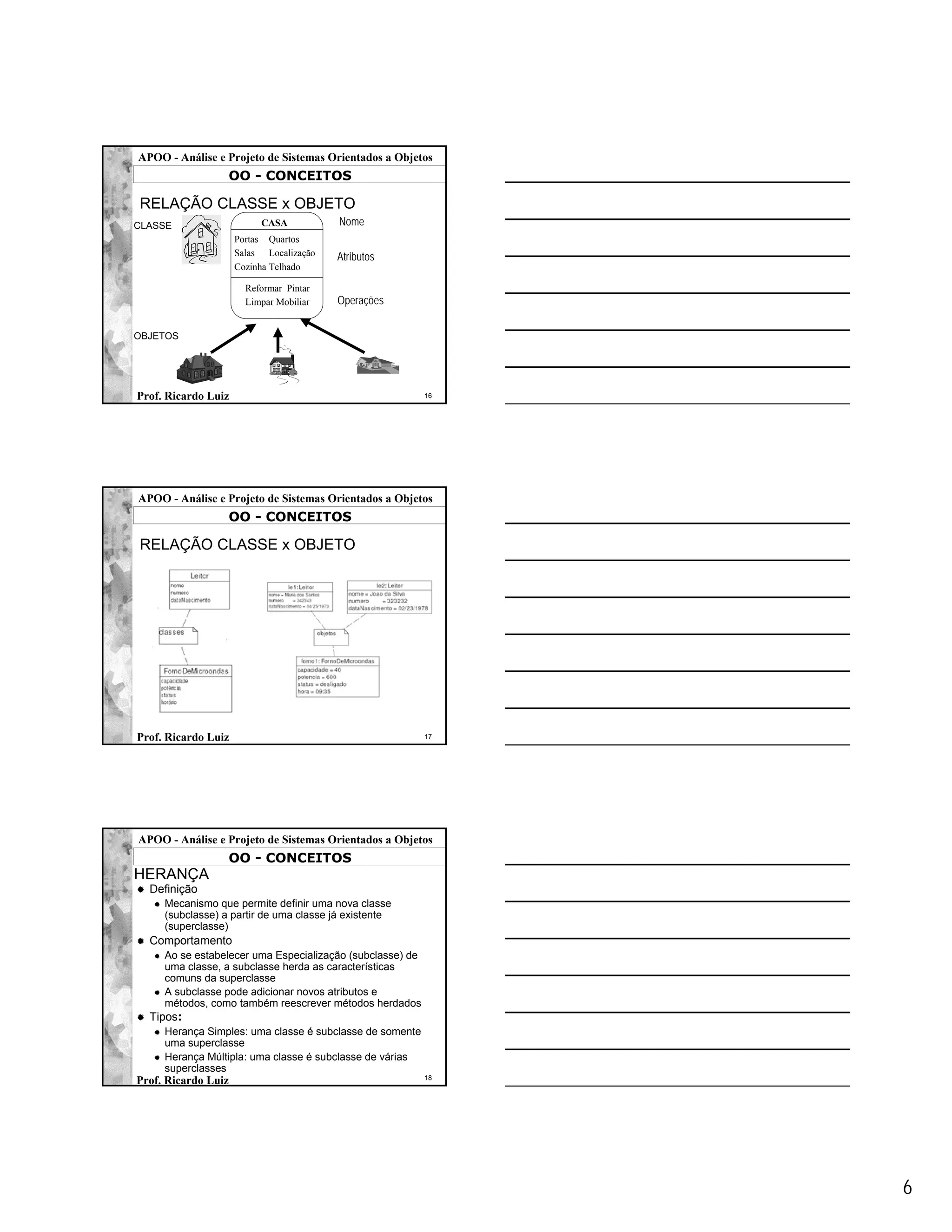 APOO - Análise e Projeto de Sistemas Orientados a Objetos
                  OO - CONCEITOS

RELAÇÃO CLASSE x OBJETO
CLASSE                    CASA           Nome
                     Portas Quartos
                     Salas Localização   Atributos
                     Cozinha Telhado

                       Reformar Pintar
                       Limpar Mobiliar   Operações


OBJETOS




Prof. Ricardo Luiz                                         16




APOO - Análise e Projeto de Sistemas Orientados a Objetos
                  OO - CONCEITOS

RELAÇÃO CLASSE x OBJETO




Prof. Ricardo Luiz                                         17




APOO - Análise e Projeto de Sistemas Orientados a Objetos
                  OO - CONCEITOS
HERANÇA
  Definição
     Mecanismo que permite definir uma nova classe
     (subclasse) a partir de uma classe já existente
     (superclasse)
  Comportamento
     Ao se estabelecer uma Especialização (subclasse) de
     uma classe, a subclasse herda as características
     comuns da superclasse
     A subclasse pode adicionar novos atributos e
     métodos, como também reescrever métodos herdados
  Tipos:
     Herança Simples: uma classe é subclasse de somente
     uma superclasse
     Herança Múltipla: uma classe é subclasse de várias
     superclasses
                                                           18
Prof. Ricardo Luiz




                                                                6
 
