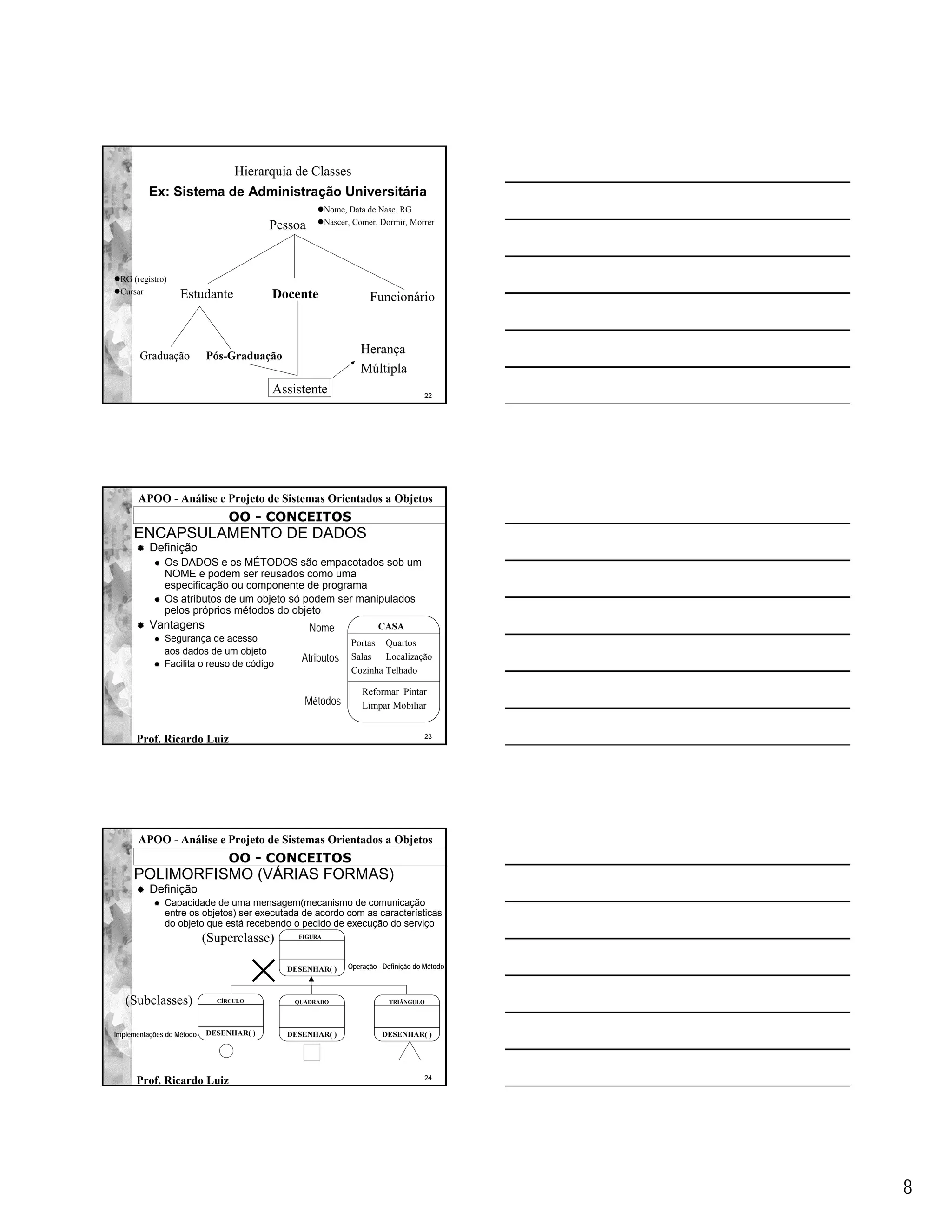 Hierarquia de Classes
          Ex: Sistema de Administração Universitária
                                                      Nome, Data de Nasc. RG
                                                      Nascer, Comer, Dormir, Morrer
                                         Pessoa


 RG (registro)
 Cursar            Estudante             Docente                  Funcionário



       Graduação           Pós-Graduação
                                                               Herança
                                                               Múltipla
                                         Assistente                                22




      APOO - Análise e Projeto de Sistemas Orientados a Objetos
                                OO - CONCEITOS
     ENCAPSULAMENTO DE DADOS
          Definição
              Os DADOS e os MÉTODOS são empacotados sob um
              NOME e podem ser reusados como uma
              especificação ou componente de programa
              Os atributos de um objeto só podem ser manipulados
              pelos próprios métodos do objeto
          Vantagens                               Nome               CASA
              Segurança de acesso                            Portas Quartos
              aos dados de um objeto
              Facilita o reuso de código
                                              Atributos      Salas Localização
                                                             Cozinha Telhado

                                                                Reformar Pintar
                                               Métodos          Limpar Mobiliar


                                                                                   23
      Prof. Ricardo Luiz




      APOO - Análise e Projeto de Sistemas Orientados a Objetos
                                OO - CONCEITOS
     POLIMORFISMO (VÁRIAS FORMAS)
          Definição
              Capacidade de uma mensagem(mecanismo de comunicação
              entre os objetos) ser executada de acordo com as características
              do objeto que está recebendo o pedido de execução do serviço
                           (Superclasse)     FIGURA




                                           DESENHAR( )      Operação - Definição do Método



   (Subclasses)              CÍRCULO         QUADRADO                   TRIÂNGULO




Implementações do Método   DESENHAR( )     DESENHAR( )                DESENHAR( )




                                                                                   24
      Prof. Ricardo Luiz




                                                                                             8
 