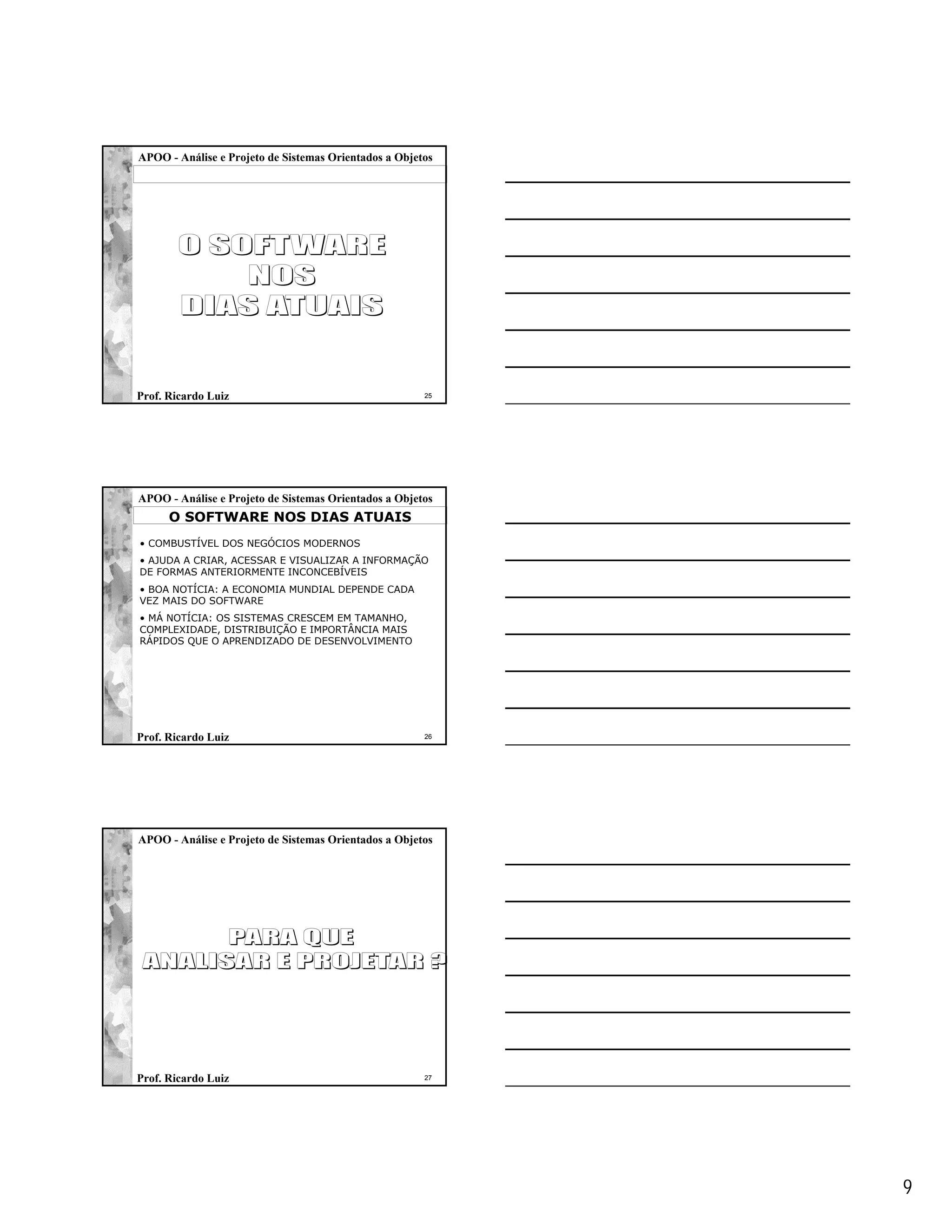 APOO - Análise e Projeto de Sistemas Orientados a Objetos




Prof. Ricardo Luiz                                     25




APOO - Análise e Projeto de Sistemas Orientados a Objetos
      O SOFTWARE NOS DIAS ATUAIS
• COMBUSTÍVEL DOS NEGÓCIOS MODERNOS
• AJUDA A CRIAR, ACESSAR E VISUALIZAR A INFORMAÇÃO
DE FORMAS ANTERIORMENTE INCONCEBÍVEIS
• BOA NOTÍCIA: A ECONOMIA MUNDIAL DEPENDE CADA
VEZ MAIS DO SOFTWARE
• MÁ NOTÍCIA: OS SISTEMAS CRESCEM EM TAMANHO,
COMPLEXIDADE, DISTRIBUIÇÃO E IMPORTÂNCIA MAIS
RÁPIDOS QUE O APRENDIZADO DE DESENVOLVIMENTO




Prof. Ricardo Luiz                                     26




APOO - Análise e Projeto de Sistemas Orientados a Objetos




Prof. Ricardo Luiz                                     27




                                                            9
 