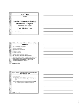 – APOO –
                              (OOA&D)




   Análise e Projeto de Sistemas
      Orientados a Objetos
                 (Object-Oriented Analysis & Design )


               Prof. Ricardo Luiz
 Carga Horária: 32 horas/aula

                                                                  1




APOO - Análise e Projeto de Sistemas Orientados a Objetos
                            EMENTA
• CICLO DE VIDA DE UM SISTEMA
• MODELO DE NEGÓCIO
• DEFINIÇÃO DOS REQUISITOS
• ANÁLISE E PROJETO
• O MODELO OBJETO
• CONCEITOS DO PARADIGMA OBJETO
• UML: TÉCNICAS, MÉTODOS E METODOLOGIAS
• FERRAMENTAS DE ANÁLISE: EVOLUÇÃO E ESTADO ATUAL
• EXERCÍCIOS DE PRÁTICA UTILIZANDO FERRAMENTAS
  CASE VOLTADAS PARA A ANÁLISE E PROJETO DE
  SISTEMAS ORIENTADOS A OBJETOS


Prof. Ricardo Luiz                                                2




APOO - Análise e Projeto de Sistemas Orientados a Objetos
                         BIBLIOGRAFIA
• Bibliografia Básica:

  WAZLAWICK, Raul Sidnei. Análise e projetos de sistemas de
     informação orientados a objetos. Rio de Janeiro: Elsevier,
     2004.
  BOOCH, Grady; RUMBAUGH, James; JACOBSON, Ivar. UML:
     guia do usuário. 2.ed. Rio de Janeiro: Elsevier, 2005.




Prof. Ricardo Luiz                                                3




                                                                      1
 