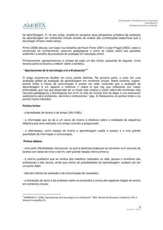 Concepção e Avaliação em e-Learning
                                                                                                                        Actividade 3
                                                                                                         Análise de textos e reflexão



da aprendizagem. E, no seu artigo, propõe-se recuperar essa perspectiva complexa da avaliação
da aprendizagem em ambientes virtuais através de análise das contribuições específicas que a
tecnologia introduz neste campo.

Primo (2006) discute, com base nos trabalhos de Paulo Freire (2001) e Jean Piaget (2002), sobre a
construção do conhecimento, posturas pedagógicas e como as visões sobre tais questões
sublinham a escolha de processos de avaliação em educação online.

Primeiramente, apresentaremos a síntese de cada um dos textos, passando de seguida, numa
terceira parte conclusiva a reflectir sobre a temática.

                                                                2
“Aportaciones de la tecnología a la e-Evaluación”

O artigo encontra-se dividido em cinco partes distintas. Na primeira parte, o autor faz uma
avaliação global da avaliação da aprendizagem em contextos virtuais. Neste contexto, sugere
pontos fortes e fracos da comunicação e ensino em rede, conluindo que a avaliação da
aprendizagem é um aspecto a melhorar ("...sobre lo que hay que reflexionar con mayor
profundidad, que hay que desarrollar de un modo más creativo y volver sobre ello invirtiendo más
recursos pedagógicos y tecnológicos con el fin no sólo de innovar sino de llegar a una evaluación
satisfactoria para profesores, alumnos e instituciones." pág. 4) Destacamos os pontos fortes e os
pontos fracos indicados:

Pontos fortes:

- a flexibilidade de horário e de tempo (24x7x365);

- a informação que se dá a um aluno de ensino à distância sobre a totalidade da sequência
didáctica que será realizada num tempo concreto e programado;

- o ciberespaço, como espaço de ensino e aprendizagem supõe o acesso a a uma grande
quantidade de informação e comunicação.

Pontos débeis:

- uma certa inflexibilidade instrucional, na qual a docência acaba por se converter num conjunto de
tarefas com datas de início e de fim, sem grande relação interna entre si;

- o retorno qualitativo que se verifica dos trabalhos realizados na rede, porque o contributo dos
professores e dos alunos, ainda que cheios de possibilidades de aprendizagem, acabam por ser
um ponto débil;

- falta de critérios de avaliação e de comunicação de resultados;

- a interacção do aluno e do professor sobre os conteúdos é outros dos aspectos frágeis do ensino
em contextos virtuais;



2
 BARBERÀ, E. (2006) “Aportaciones de la tecnología a la e-Evaluación”. RED. Revista de Educación a Distancia, Año V.
Número monográfico VI.


                                                                                                                     2
                                                                                                        Janeiro / 2010
 