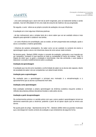 Concepção e Avaliação em e-Learning
                                                                                                        Actividade 3
                                                                                         Análise de textos e reflexão



- uma certa sensação que o aluno tem de se sentir enganado, pois vai realizando tarefas e sendo
avaliado, mas tem dificuldade em ter uma visão de conjunto da matéria e da sua progressão.

De seguida, o autor refere-se ao próprio conceito de avaliação e às suas influências.

A avaliação em si tem algumas influências positivas:

- de tipo motivacional, pois o simples facto de o aluno saber que vai ser avaliado coloca-o mais
desperto para aprender e colaborar nas tarefas;

- um certa influência de consolidação, pois ao avaliar, se bem programada esta avaliação, ajuda o
aluno a consolidar a matéria apreendida;

- influência de carácter antecipatório. Ao saber como vai ser avaliado no contexto de ensino e
aprendizagem ajuda o aluno a ter directrizes claras de como actuar neste contexto.

Na terceira parte, Barberà (2006) introduz o conceito de avaliação, justicando a sua inserção por
ser necessário "compartir lo que significa en toda su complejidad el hecho de evaluar." (pág. 5)
Depois de referir que, no geral, a avaliação é reconhecida, mas não conhecida, o autor passa a
descrever o conceito multidimensional sobre a avaliação:

Avaliação da aprendizagem

A avaliação que nos dá como resultado a conformidade de saber se os alunos são capazes, diante
da sociedade de saber e de ser competentes num determinado âmbito.

Avaliação para a aprendizagem

Na avaliação para a aprendizagem a principal eixo motivador é a retroalimentação e o
aproveitamento que os alunos e professores tiram dela.

Avaliação como aprendizagem

Esta avaliação contempla a própria aprendizagem da dinâmica avaliativa enquanto análise e
reflexão das próprias práticas educativas levadas a cabo pelos alunos.

Avaliação a partir da aprendizagem

Os conhecimentos prévios e o sentido prévio com que o aluno acede à aprendizagens tornam-se
elementos essenciais para a docência, podendo a partir de ali apoiar aquilo que se ensina aos
alunos.

Na quarta parte do artigo - Aportaciones de las TIC -, Barberà (2006) refere as grandes mudanças
que a tecnologia tem trazido contexto de avaliação e que sintetizámos da seguinte forma:




                                                                                                     3
                                                                                        Janeiro / 2010
 