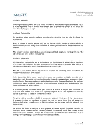 Concepção e Avaliação em e-Learning
                                                                                                       Actividade 3
                                                                                        Análise de textos e reflexão



Avaliação automática

O maior ganho desta prática tem a ver com a visualização imediata das respostas correctas, o que
é muito importante para os alunos, mas também para os professores porque a sua acção de
retroalimentação apoia-se aqui.

Avaliação Enciclopédica

As vantagens desta vertente avaliativa tem diferentes aspectos, quer se trate de alunos ou
professores.

Para os alunos é notório que se trata de um notável ganho devido ao acesso rápido e
relativamente cómodo a uma grande quantidade de informação diversificada, de distintas fontes na
internet.

Mas o inconveniente é o considerável aumento de possibilidade de plágio, criando problemas não
só instrucionais como também institucionais.

Avaliação colaborativa

Uma vantagem metodológica que a tecnologia dá é a possibilidade de avaliar não só o produto
colaborativo, mas também o processo. No trabalho colaborativo virtual, o professor pode oferecer e
receber distintos aspectos instrucionais válidos para a aprendizagem.

Mas há o inconveniente de que alguns alunos recorrem ao e-learning com a expectativa de
realizarem as tarefas de forma isolada.

Antes da quinta e última parte, o autor reflecte sobre o processo de avaliação, referindo que a
avaliação é mais do que os instrumentos de recolha de evidências avaliativas. Acrescenta, ainda,
que tem havido alguma confusão entre avaliação e instrumentos de avaliação através dos quais se
recolhem os dados avaliáveis, e também se tem confundido avaliação com a classificação que
merecem as referidas aprendizagens.

A comunicação dos resultados serve para clarificar e exercer a função mais normativa da
avaliação, mas também para desenvolver a psico-pedagogia, dando uma importância nuclear às
ajudas educativas e ao feedback num contexto virtual.

Na quinta e última parte, Barberà (2006) apresenta o feedback virtual como direito e como dever.
A proposta consiste em transladar a atenção do local em que a temos tido até agora (nos
instrumentos) para a reflexão sobre o diálogo avaliativo que se gera a partir da aplicação dos
instrumentos.

Os alunos têm direito a melhorar as suas próprias produções a partir do próprio desenho da
avaliação e isso também acarreta deveres para eles. O feedback virtual abre campos a uma
necessária revisão e chama a atenção dos alunos sobre a qualidade dos seus contributos. Há que
distinguir entre participação (quantidade) e interacção (qualidade).



                                                                                                   4
                                                                                      Janeiro / 2010
 