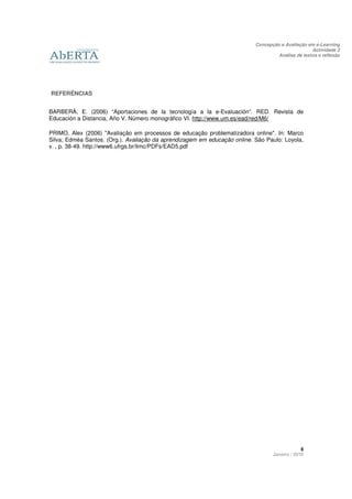 Concepção e Avaliação em e-Learning
                                                                                                   Actividade 3
                                                                                    Análise de textos e reflexão




REFERÊNCIAS


BARBERÀ, E. (2006) “Aportaciones de la tecnología a la e-Evaluación”. RED. Revista de
Educación a Distancia, Año V. Número monográfico VI. http://www.um.es/ead/red/M6/

PRIMO, Alex (2006) "Avaliação em processos de educação problematizadora online". In: Marco
Silva; Edméa Santos. (Org.). Avaliação da aprendizagem em educação online. São Paulo: Loyola,
v. , p. 38-49. http://www6.ufrgs.br/limc/PDFs/EAD5.pdf




                                                                                               8
                                                                                  Janeiro / 2010
 
