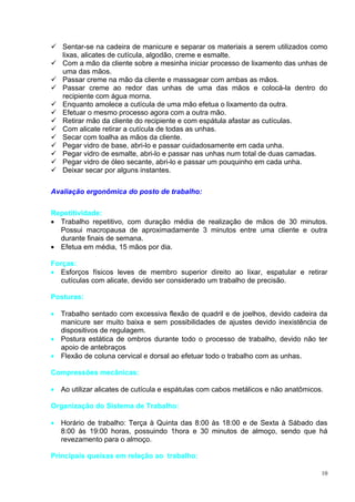  Sentar-se na cadeira de manicure e separar os materiais a serem utilizados como
  lixas, alicates de cutícula, algodão, creme e esmalte.
 Com a mão da cliente sobre a mesinha iniciar processo de lixamento das unhas de
  uma das mãos.
 Passar creme na mão da cliente e massagear com ambas as mãos.
 Passar creme ao redor das unhas de uma das mãos e colocá-la dentro do
  recipiente com água morna.
 Enquanto amolece a cutícula de uma mão efetua o lixamento da outra.
 Efetuar o mesmo processo agora com a outra mão.
 Retirar mão da cliente do recipiente e com espátula afastar as cutículas.
 Com alicate retirar a cutícula de todas as unhas.
 Secar com toalha as mãos da cliente.
 Pegar vidro de base, abri-lo e passar cuidadosamente em cada unha.
 Pegar vidro de esmalte, abri-lo e passar nas unhas num total de duas camadas.
 Pegar vidro de óleo secante, abri-lo e passar um pouquinho em cada unha.
 Deixar secar por alguns instantes.


Avaliação ergonômica do posto de trabalho:

Repetitividade:
• Trabalho repetitivo, com duração média de realização de mãos de 30 minutos.
  Possui macropausa de aproximadamente 3 minutos entre uma cliente e outra
  durante finais de semana.
• Efetua em média, 15 mãos por dia.

Forças:
• Esforços físicos leves de membro superior direito ao lixar, espatular e retirar
   cutículas com alicate, devido ser considerado um trabalho de precisão.

Posturas:

• Trabalho sentado com excessiva flexão de quadril e de joelhos, devido cadeira da
  manicure ser muito baixa e sem possibilidades de ajustes devido inexistência de
  dispositivos de regulagem.
• Postura estática de ombros durante todo o processo de trabalho, devido não ter
  apoio de antebraços
• Flexão de coluna cervical e dorsal ao efetuar todo o trabalho com as unhas.

Compressões mecânicas:

• Ao utilizar alicates de cutícula e espátulas com cabos metálicos e não anatômicos.

Organização do Sistema de Trabalho:

• Horário de trabalho: Terça à Quinta das 8:00 às 18:00 e de Sexta à Sábado das
  8:00 às 19:00 horas, possuindo 1hora e 30 minutos de almoço, sendo que há
  revezamento para o almoço.

Principais queixas em relação ao trabalho:

                                                                                   10
 